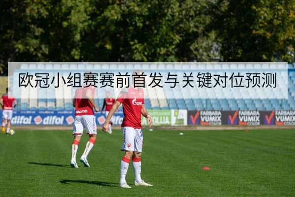 欧冠小组赛赛前首发与关键对位预测